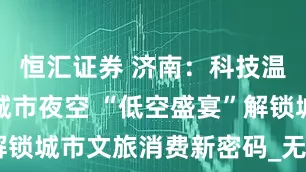 恒汇证券 济南：科技温度，点亮城市夜空 “低空盛宴”解锁城市文旅消费新密码_无人机_经济