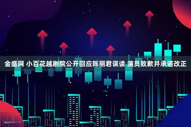 金盛网 小百花越剧院公开回应陈丽君误读 演员致歉并承诺改正