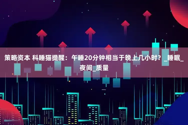 策略资本 科睡猫提醒：午睡20分钟相当于晚上几小时？_睡眠_夜间_质量