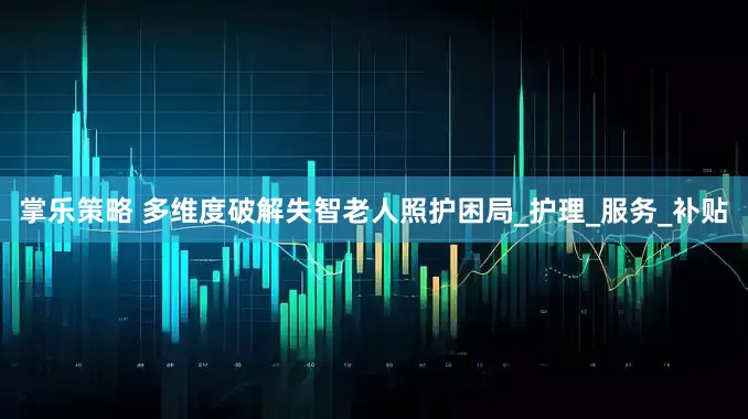 掌乐策略 多维度破解失智老人照护困局_护理_服务_补贴