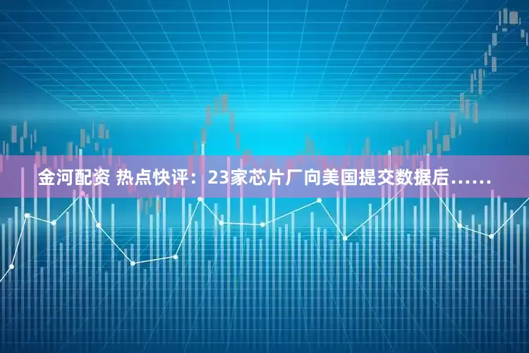 金河配资 热点快评：23家芯片厂向美国提交数据后……