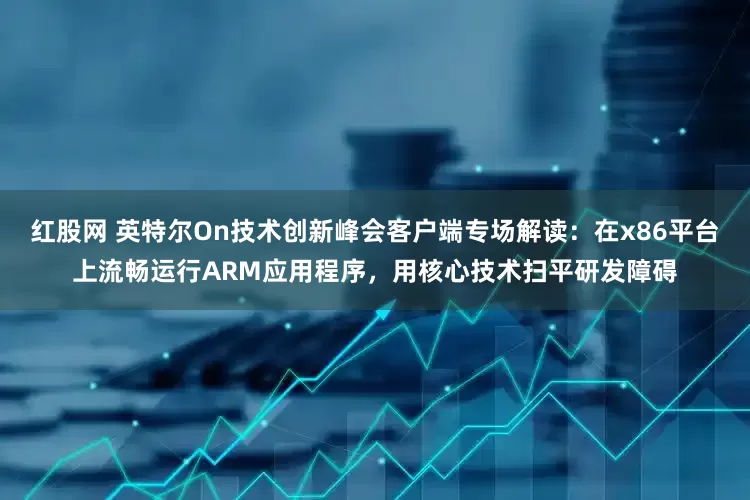 红股网 英特尔On技术创新峰会客户端专场解读：在x86平台上流畅运行ARM应用程序，用核心技术扫平研发障碍
