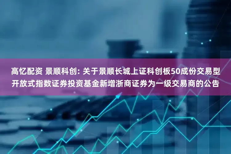 高忆配资 景顺科创: 关于景顺长城上证科创板50成份交易型开放式指数证券投资基金新增浙商证券为一级交易商的公告