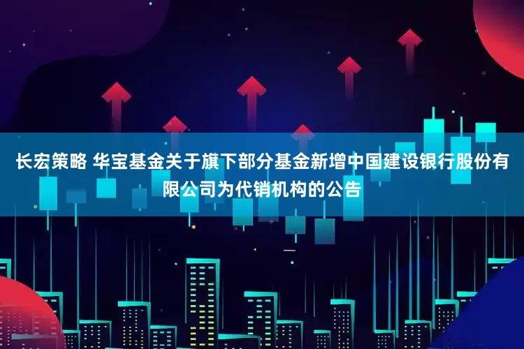 长宏策略 华宝基金关于旗下部分基金新增中国建设银行股份有限公司为代销机构的公告