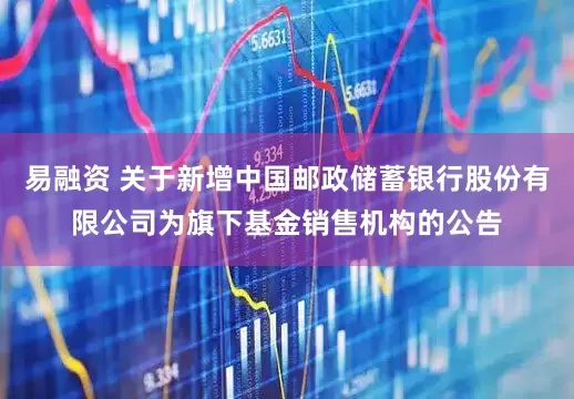 易融资 关于新增中国邮政储蓄银行股份有限公司为旗下基金销售机构的公告