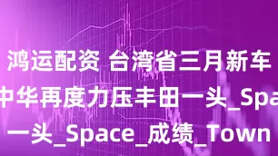 鸿运配资 台湾省三月新车销量榜：中华再度力压丰田一头_Space_成绩_Town