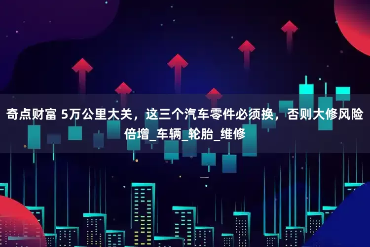 奇点财富 5万公里大关，这三个汽车零件必须换，否则大修风险倍增_车辆_轮胎_维修