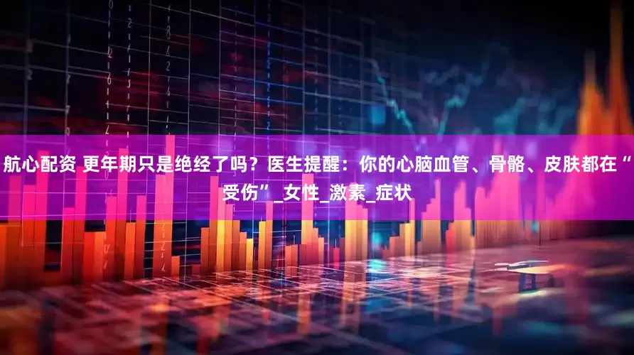 航心配资 更年期只是绝经了吗？医生提醒：你的心脑血管、骨骼、皮肤都在“受伤”_女性_激素_症状
