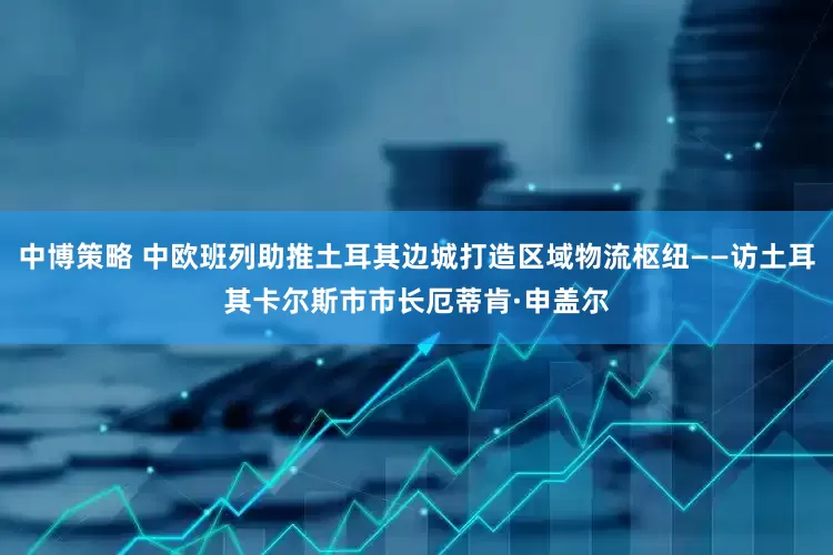 中博策略 中欧班列助推土耳其边城打造区域物流枢纽——访土耳其卡尔斯市市长厄蒂肯·申盖尔
