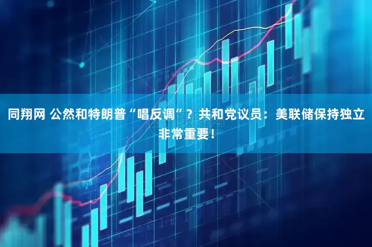 同翔网 公然和特朗普“唱反调”？共和党议员：美联储保持独立非常重要！