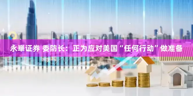 永崋证券 委防长：正为应对美国“任何行动”做准备