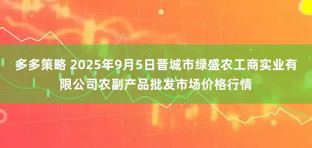 多多策略 2025年9月5日晋城市绿盛农工商实业有限公司农副产品批发市场价格行情