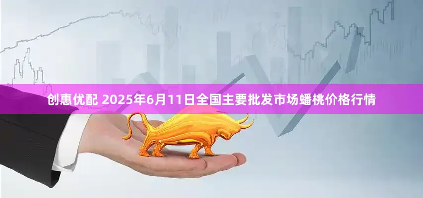 创惠优配 2025年6月11日全国主要批发市场蟠桃价格行情