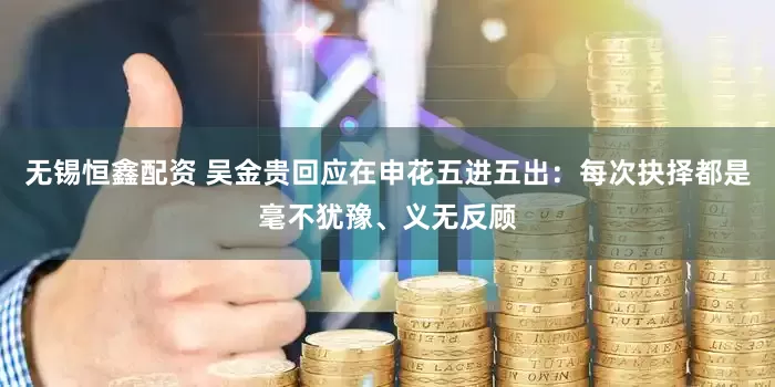 无锡恒鑫配资 吴金贵回应在申花五进五出：每次抉择都是毫不犹豫、义无反顾