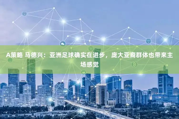 A策略 马德兴：亚洲足球确实在进步，庞大亚裔群体也带来主场感觉