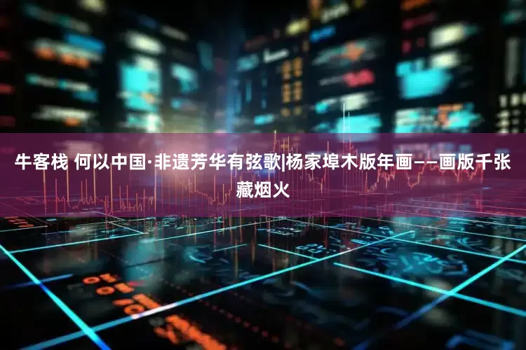 牛客栈 何以中国·非遗芳华有弦歌|杨家埠木版年画——画版千张藏烟火